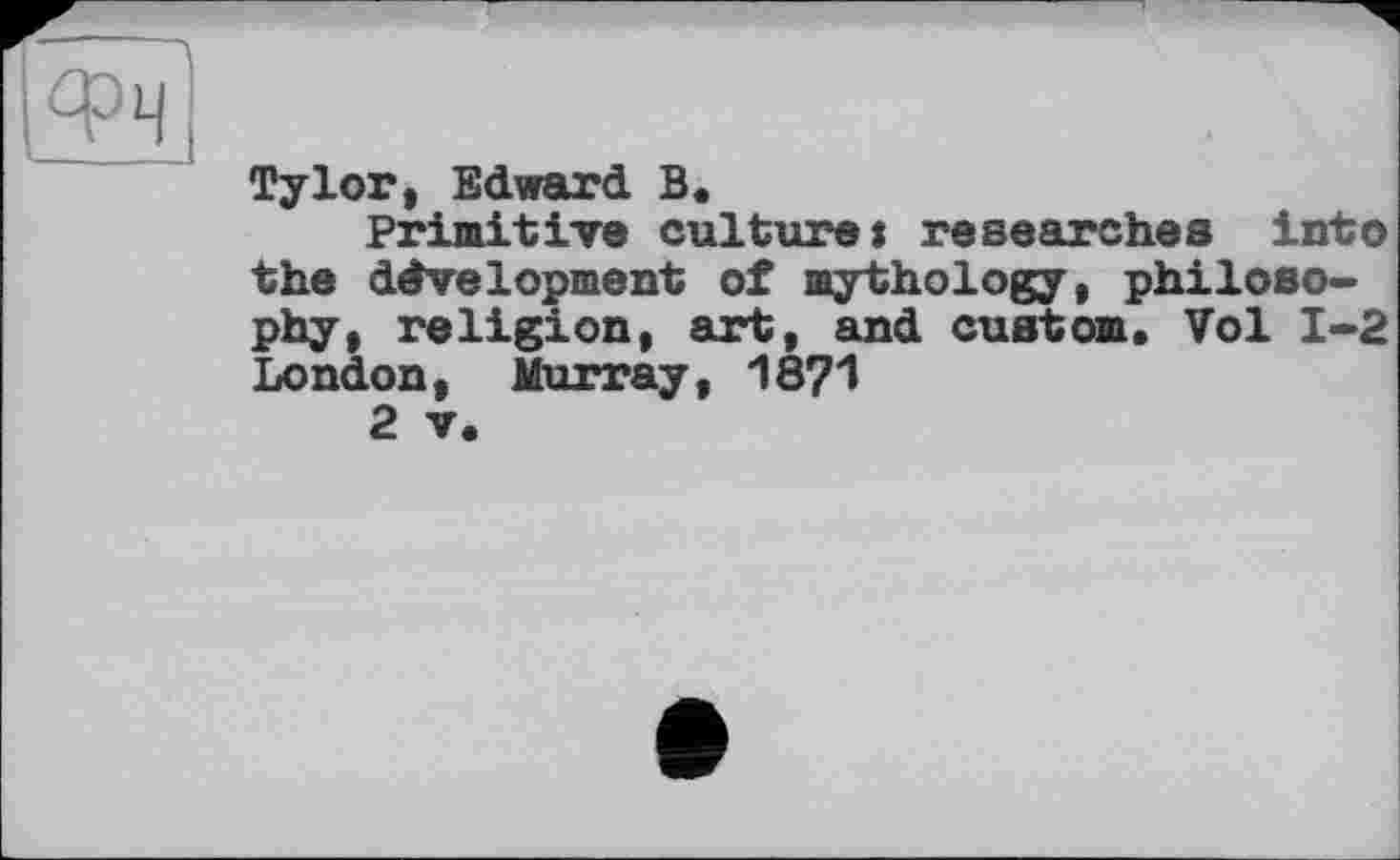 ﻿Туlor, Edward В.
Primitive culture: researches into the development of mythology, philosophy, religion, art, and custom. Vol 1-2 London, Murray, 18?1
2 V.